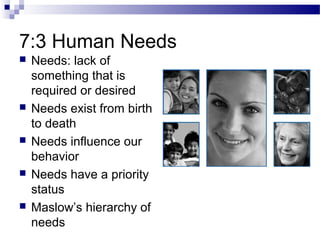 7:3 Human Needs
 Needs: lack of
something that is
required or desired
 Needs exist from birth
to death
 Needs influence our
behavior
 Needs have a priority
status
 Maslow’s hierarchy of
needs
 
