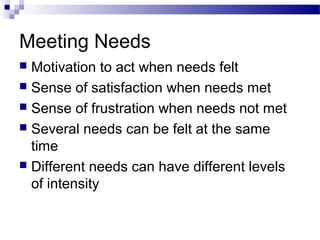 Meeting Needs
 Motivation to act when needs felt
 Sense of satisfaction when needs met
 Sense of frustration when needs not met
 Several needs can be felt at the same
time
 Different needs can have different levels
of intensity
 