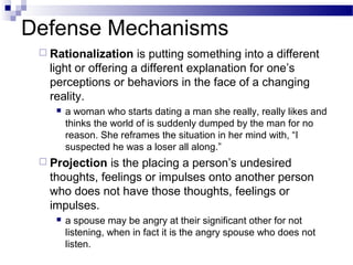 Defense Mechanisms
 Rationalization is putting something into a different
light or offering a different explanation for one’s
perceptions or behaviors in the face of a changing
reality.
 a woman who starts dating a man she really, really likes and
thinks the world of is suddenly dumped by the man for no
reason. She reframes the situation in her mind with, “I
suspected he was a loser all along.”
 Projection is the placing a person’s undesired
thoughts, feelings or impulses onto another person
who does not have those thoughts, feelings or
impulses.
 a spouse may be angry at their significant other for not
listening, when in fact it is the angry spouse who does not
listen.
 