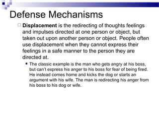 Defense Mechanisms
 Displacement is the redirecting of thoughts feelings
and impulses directed at one person or object, but
taken out upon another person or object. People often
use displacement when they cannot express their
feelings in a safe manner to the person they are
directed at.
 The classic example is the man who gets angry at his boss,
but can’t express his anger to his boss for fear of being fired.
He instead comes home and kicks the dog or starts an
argument with his wife. The man is redirecting his anger from
his boss to his dog or wife.
 