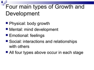 Four main types of Growth and
Development
 Physical: body growth
 Mental: mind development
 Emotional: feelings
 Social: interactions and relationships
with others
 All four types above occur in each stage
 
