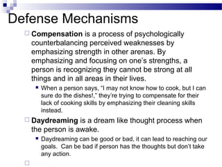 Defense Mechanisms
 Compensation is a process of psychologically
counterbalancing perceived weaknesses by
emphasizing strength in other arenas. By
emphasizing and focusing on one’s strengths, a
person is recognizing they cannot be strong at all
things and in all areas in their lives.
 When a person says, “I may not know how to cook, but I can
sure do the dishes!,” they’re trying to compensate for their
lack of cooking skills by emphasizing their cleaning skills
instead.
 Daydreaming is a dream like thought process when
the person is awake.
 Daydreaming can be good or bad, it can lead to reaching our
goals. Can be bad if person has the thoughts but don’t take
any action.

 