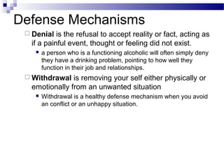 Defense Mechanisms
 Denial is the refusal to accept reality or fact, acting as
if a painful event, thought or feeling did not exist.
 a person who is a functioning alcoholic will often simply deny
they have a drinking problem, pointing to how well they
function in their job and relationships.
 Withdrawal is removing your self either physically or
emotionally from an unwanted situation
 Withdrawal is a healthy defense mechanism when you avoid
an conflict or an unhappy situation.
 