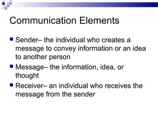 Communication Elements
 Sender– the individual who creates a
message to convey information or an idea
to another person
 Message– the information, idea, or
thought
 Receiver– an individual who receives the
message from the sender
 