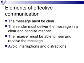 Elements of effective
communication
 The message must be clear
 The sender must deliver the message in a
clear and concise manner
 The receiver must be able to hear and
receive the message
 Avoid interruptions and distractions
 
