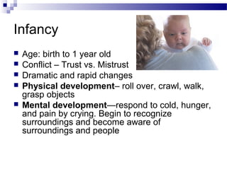 Infancy
 Age: birth to 1 year old
 Conflict – Trust vs. Mistrust
 Dramatic and rapid changes
 Physical development– roll over, crawl, walk,
grasp objects
 Mental development—respond to cold, hunger,
and pain by crying. Begin to recognize
surroundings and become aware of
surroundings and people
 