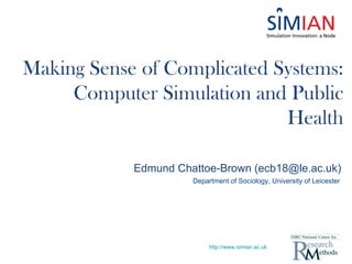 Making Sense of Complicated Systems:
     Computer Simulation and Public
                             Health

            Edmund Chattoe-Brown (ecb18@le.ac.uk)
                      Department of Sociology, University of Leicester




                           http://www.simian.ac.uk
 