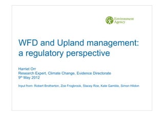 WFD and Upland management:
a regulatory perspective
Harriet Orr
Research Expert, Climate Change, Evidence Directorate
9th May 2012

Input from: Robert Brotherton, Zoe Frogbrook, Stacey Roe, Kate Gamble, Simon Hildon
 