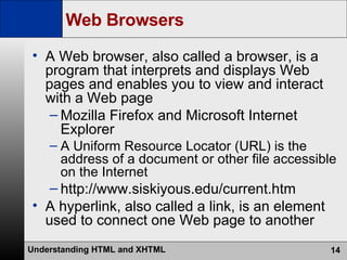 Web Browsers A Web browser, also called a browser, is a program that interprets and displays Web pages and enables you to view and interact with a Web page Mozilla Firefox and Microsoft Internet Explorer A Uniform Resource Locator (URL) is the address of a document or other file accessible on the Internet http://www.siskiyous.edu/current.htm A hyperlink, also called a link, is an element used to connect one Web page to another 