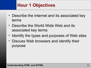 Hour 1 Objectives Describe the Internet and its associated key terms Describe the World Wide Web and its associated key terms Identify the types and purposes of Web sites Discuss Web browsers and identify their purpose 