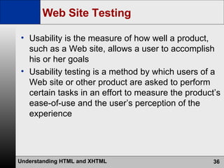 Web Site Testing Usability is the measure of how well a product, such as a Web site, allows a user to accomplish his or her goals Usability testing is a method by which users of a Web site or other product are asked to perform certain tasks in an effort to measure the product’s ease-of-use and the user’s perception of the experience 