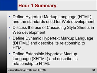 Hour 1 Summary Define Hypertext Markup Language (HTML) and the standards used for Web development Discuss the use of Cascading Style Sheets in Web development Define Dynamic Hypertext Markup Language (DHTML) and describe its relationship to HTML Define Extensible Hypertext Markup Language (XHTML) and describe its relationship to HTML 