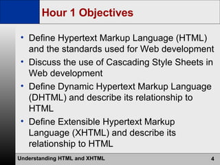 Hour 1 Objectives Define Hypertext Markup Language (HTML) and the standards used for Web development Discuss the use of Cascading Style Sheets in Web development Define Dynamic Hypertext Markup Language (DHTML) and describe its relationship to HTML Define Extensible Hypertext Markup Language (XHTML) and describe its relationship to HTML 