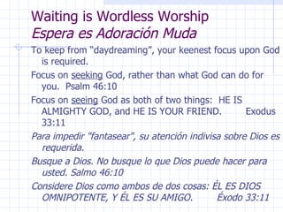 Waiting is Wordless Worship  Espera es Adoración Muda To keep from “daydreaming”, your keenest focus upon God is required. Focus on  seeking  God, rather than what God can do for you.  Psalm 46:10 Focus on  seeing  God as both of two things:  HE IS ALMIGHTY GOD, and HE IS YOUR FRIEND.  Exodus 33:11 Para impedir "fantasear", su atención indivisa sobre Dios es requerida. Busque a Dios. No busque lo que Dios puede hacer para usted. Salmo 46:10 Considere Dios como ambos de dos cosas: ÉL ES DIOS OMNIPOTENTE, Y ÉL ES SU AMIGO.  Éxodo 33:11 