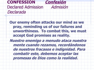 CONFESSION  Confesión   Declared Admission  Admisión Declarada Our enemy often attacks our mind as we pray, reminding us of our failures and unworthiness.  To combat this, we must accept God promises as reality. Nuestro enemigo a menudo ataca nuestra mente cuando rezamos, recordándonos de nuestros fracasos e indignidad. Para combatir este, debemos aceptar las promesas de Dios como la realidad. 