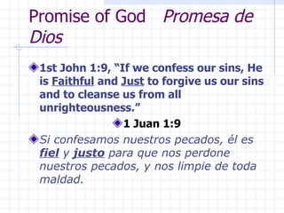 Promise of God  Promesa de Dios 1st John 1:9, “If we confess our sins, He is  Faithful  and  Just  to forgive us our sins and to cleanse us from all unrighteousness.” 1 Juan 1:9 Si confesamos nuestros pecados, él es  fiel  y  justo  para que nos perdone nuestros pecados, y nos limpie de toda maldad. 