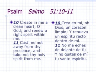 Psalm  Salmo  51:10-11 10  Create in me a clean heart, O God; and renew a right spirit within me.  11  Cast me not away from thy presence; and take not thy holy spirit from me.  10  Crea en mí, oh Dios, un corazón limpio; Y renueva un espíritu recto dentro de mí.  11  No me eches de delante de ti; Y no quites de mí tu santo espíritu.  