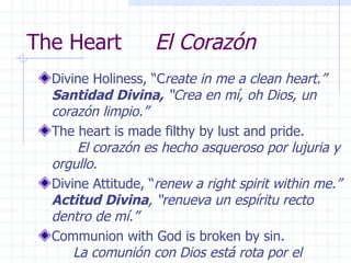 The Heart  El Corazón Divine Holiness, “C reate in me a clean heart.”  Santidad Divina,  “Crea en mí, oh Dios, un corazón limpio.” The heart is made filthy by lust and pride.  El corazón es hecho asqueroso por lujuria y orgullo. Divine Attitude, “ renew a right spirit within me.”  Actitud Divina , “renueva un espíritu recto dentro de mí.” Communion with God is broken by sin.  La comunión con Dios está rota por el pecado.  