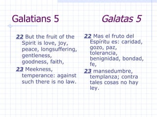 Galatians 5  Galatas 5 22  But the fruit of the Spirit is love, joy, peace, longsuffering, gentleness, goodness, faith,  23  Meekness, temperance: against such there is no law.  22  Mas el fruto del Espíritu es: caridad, gozo, paz, tolerancia, benignidad, bondad, fe, 23  mansedumbre, templanza; contra tales cosas no hay ley. 