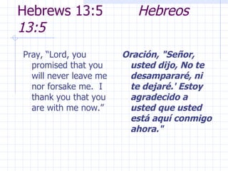 Hebrews 13:5  Hebreos 13:5 Pray, “Lord, you promised that you will never leave me nor forsake me.  I thank you that you are with me now.” Oración, "Señor, usted dijo, No te desampararé, ni te dejaré.' Estoy agradecido a usted que usted está aquí conmigo ahora." 