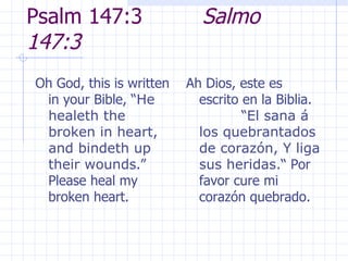 Psalm 147:3  Salmo 147:3 Oh God, this is written in your Bible, “ He healeth the broken in heart, and bindeth up their wounds .”  Please heal my broken heart.   Ah Dios, este es escrito en la Biblia.  “ El sana á los quebrantados de corazón, Y liga sus heridas. “ Por favor cure mi corazón quebrado. 