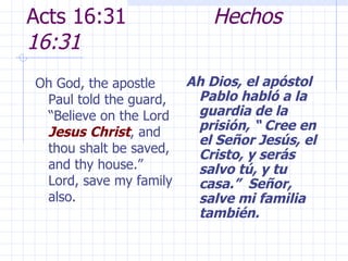 Acts 16:31  Hechos 16:31 Oh God, the apostle Paul told the guard, “Believe on the Lord  Jesus   Christ , and thou shalt be saved, and thy house.”  Lord, save my family also. Ah Dios, el apóstol Pablo habló a la guardia de la prisión, “ Cree en el Señor Jesús, el Cristo, y serás salvo tú, y tu casa.”  Señor, salve mi familia también. 