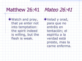 Matthew 26:41  Mateo 26:41 Watch and pray, that ye enter not into temptation: the spirit indeed is willing, but the flesh is weak.  Velad y orad, para que no entréis en tentación; el espíritu a la verdad está presto, mas la carne enferma. 