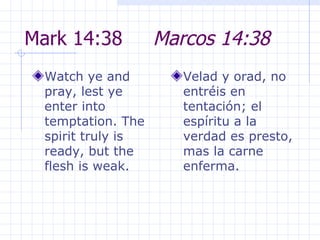 Mark 14:38  Marcos 14:38 Watch ye and pray, lest ye enter into temptation. The spirit truly is ready, but the flesh is weak.  Velad y orad, no entréis en tentación; el espíritu a la verdad es presto, mas la carne enferma. 