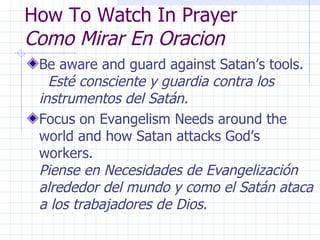How To Watch In Prayer Como Mirar En Oracion Be aware and guard against Satan’s tools.  Esté consciente y guardia contra los instrumentos del Satán. Focus on Evangelism Needs around the world and how Satan attacks God’s workers.  Piense en Necesidades de Evangelización alrededor del mundo y como el Satán ataca a los trabajadores de Dios. 