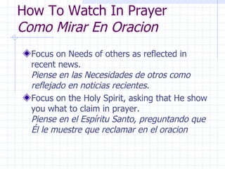 How To Watch In Prayer Como Mirar En Oracion Focus on Needs of others as reflected in recent news.  Piense en las Necesidades de otros como reflejado en noticias recientes. Focus on the Holy Spirit, asking that He show you what to claim in prayer.  Piense en el Espíritu Santo, preguntando que Él le muestre que reclamar en el oracion 