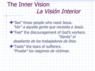 The Inner Vision    La Visión Interior “ See” those people who need Jesus.  "Ver" a aquella gente que necesita a Jesús. “ Feel” the discouragement of God’s workers.  "Sienta" el desaliento de los trabajadores de Dios. “ Taste” the tears of sufferers.  “Pruebe" los rasgones de víctimas. 