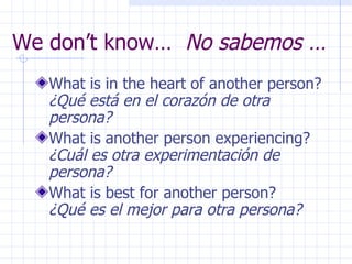 We don’t know…  No sabemos … What is in the heart of another person?  ¿Qué está en el corazón de otra persona? What is another person experiencing?  ¿Cuál es otra experimentación de persona? What is best for another person?  ¿Qué es el mejor para otra persona? 