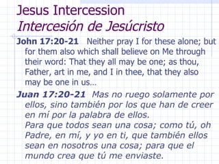 Jesus Intercession  Intercesión de Jesúcristo John 17:20-21   Neither pray I for these alone; but for them also which shall believe on Me through their word: That they all may be one; as thou, Father, art in me, and I in thee, that they also may be one in us… Juan 17:20-21   Mas no ruego solamente por ellos, sino también por los que han de creer en mí por la palabra de ellos. Para que todos sean una cosa; como tú, oh Padre, en mí, y yo en ti, que también ellos sean en nosotros una cosa; para que el mundo crea que tú me enviaste. 