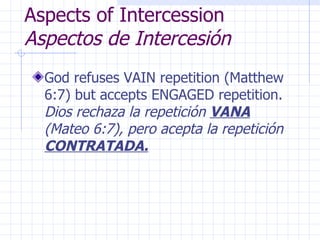 Aspects of Intercession  Aspectos de Intercesión God refuses VAIN repetition (Matthew 6:7) but accepts ENGAGED repetition.  Dios rechaza la repetición  VANA  (Mateo 6:7), pero acepta la repetición  CONTRATADA. 