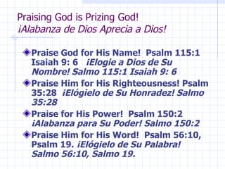 Praising God is Prizing God!  ¡Alabanza de Dios Aprecia a Dios! Praise God for His Name!  Psalm 115:1  Isaiah 9: 6  ¡Elogie a Dios de Su Nombre! Salmo 115:1 Isaiah 9: 6 Praise Him for His Righteousness! Psalm 35:28  ¡Elógielo de Su Honradez! Salmo 35:28 Praise for His Power!  Psalm 150:2  ¡Alabanza para Su Poder! Salmo 150:2 Praise Him for His Word!  Psalm 56:10, Psalm 19.  ¡Elógielo de Su Palabra! Salmo 56:10, Salmo 19. 