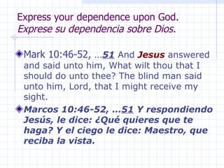 Express your dependence upon God. Exprese su dependencia sobre Dios. Mark 10:46-52, … 51  And  Jesus  answered and said unto him, What wilt thou that I should do unto thee? The blind man said unto him, Lord, that I might receive my sight.  Marcos 10:46-52, … 51  Y respondiendo Jesús, le dice: ¿Qué quieres que te haga? Y el ciego le dice: Maestro, que reciba la vista.   