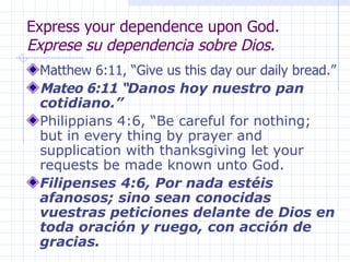 Express your dependence upon God. Exprese su dependencia sobre Dios. Matthew 6:11, “Give us this day our daily bread.” Mateo 6:11 “ Danos hoy nuestro pan cotidiano.” Philippians 4:6, “Be careful for nothing; but in every thing by prayer and supplication with thanksgiving let your requests be made known unto God.  Filipenses 4:6, Por nada estéis afanosos; sino sean conocidas vuestras peticiones delante de Dios en toda oración y ruego, con acción de gracias. 