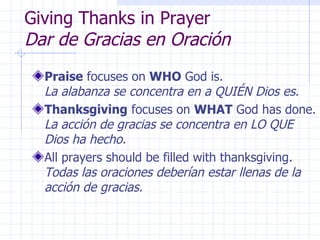 Giving Thanks in Prayer Dar de Gracias en Oración Praise  focuses on  WHO  God is.  La alabanza se concentra en a QUIÉN Dios es. Thanksgiving  focuses on  WHAT  God has done.  La acción de gracias se concentra en LO QUE Dios ha hecho. All prayers should be filled with thanksgiving.  Todas las oraciones deberían estar llenas de la acción de gracias. 