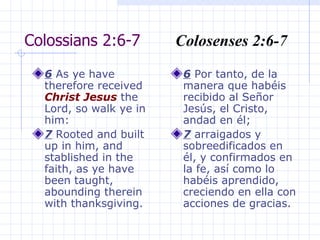 Colossians 2:6-7  Colosenses 2:6-7 6  As ye have therefore received  Christ   Jesus  the Lord, so walk ye in him:  7  Rooted and built up in him, and stablished in the faith, as ye have been taught, abounding therein with thanksgiving. 6  Por tanto, de la manera que habéis recibido al Señor Jesús, el Cristo, andad en él; 7  arraigados y sobreedificados en él, y confirmados en la fe, así como lo habéis aprendido, creciendo en ella con acciones de gracias. 