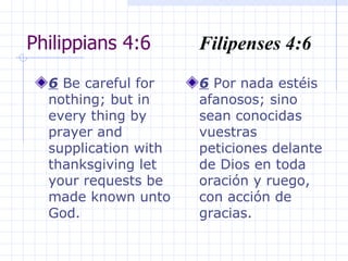 Philippians 4:6  Filipenses 4:6 6  Be careful for nothing; but in every thing by prayer and supplication with thanksgiving let your requests be made known unto God.  6  Por nada estéis afanosos; sino sean conocidas vuestras peticiones delante de Dios en toda oración y ruego, con acción de gracias. 