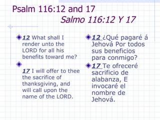 Psalm 116:12 and 17  Salmo 116:12 Y 17 12  What shall I render unto the LORD for all his benefits toward me? 17  I will offer to thee the sacrifice of thanksgiving, and will call upon the name of the LORD. 12  ¿Qué pagaré á Jehová Por todos sus beneficios para conmigo? 17  Te ofreceré sacrificio de alabanza, E invocaré el nombre de Jehová.  