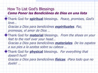 How To List God’s Blessings Como Poner las Bendiciónes de Dios en una lista Thank God for  spiritual  blessings.  Peace, promises, God’s love…  Gracias a Dios para bendiciónes  espirituales . Paz, promesas, el amor de Dios … Thank God for  material  blessings.  From the shoes on your feet to the roof over your head…  Gracias a Dios para bendiciónes  materiales . De los zapatos a sus pies a la azotea sobre su cabeza … Thank God for  physical  blessings.   For everything that doesn’t hurt!  Gracias a Dios para bendiciónes  físicas . ¡Para todo que no duele! … 