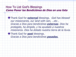 How To List God’s Blessings Como Poner las Bendiciónes de Dios en una lista Thank God for  external  blessings.  God has blessed our missionaries, our land with rain, …etc…  Gracias a Dios para bendiciónes  externas . Dios ha protegido, ha dirigido, y ha ayudado a nuestros misioneros. Dios ha dotado nuestra tierra de la lluvia. Thank God for  past  blessings.  Gracias a Dios para bendiciónes  pasadas. 