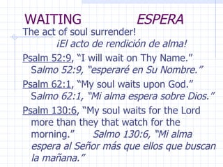 WAITING  ESPERA The act of soul surrender!  ¡El acto de rendición de alma! Psalm 52:9 , “I will wait on Thy Name.”  S almo 52:9, “esperaré en Su Nombre.” Psalm 62:1 , “My soul waits upon God.”  S almo 62:1, “Mi alma espera sobre Dios.” Psalm 130:6 , “My soul waits for the Lord more than they that watch for the morning.”  Salmo 130:6, “Mi alma espera al Señor más que ellos que buscan la mañana.” 