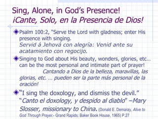 Sing, Alone, in God’s Presence!  ¡Cante, Solo, en la Presencia de Dios! Psalm 100:2, “Serve the Lord with gladness; enter His presence with singing.  Servid á Jehová con alegría: Venid ante su acatamiento con regocijo.  Singing to God about His beauty, wonders, glories, etc… can be the most personal and intimate part of prayer!  Cantando a Dios de la belleza, maravillas, las glorias, etc. … pueden ser la parte más personal de la oración! “ I sing the doxology, and dismiss the devil.” “ Canto el doxology, y despido al diablo ” – Mary Slosser, missionary to China .  (Donald E. Demaray,  Alive to God Through Prayer .- Grand Rapids: Baker Book House, 1965) P.27 