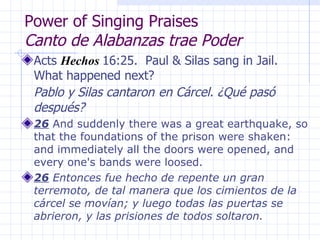 Power of Singing Praises  Canto de Alabanzas trae Poder Acts  Hechos   16:25.  Paul & Silas sang in Jail.  What happened next?  Pablo y Silas cantaron   en Cárcel. ¿Qué pasó después? 26  And suddenly there was a great earthquake, so that the foundations of the prison were shaken: and immediately all the doors were opened, and every one's bands were loosed. 26  Entonces fue hecho de repente un gran terremoto, de tal manera que los cimientos de la cárcel se movían; y luego todas las puertas se abrieron, y las prisiones de todos soltaron. 