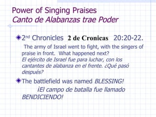 Power of Singing Praises  Canto de Alabanzas trae Poder 2 nd  Chronicles  2 de Cronicas  20:20-22.  The army of Israel went to fight, with the singers of praise in front.  What happened next?  El ejército de Israel fue para luchar, con los cantantes de alabanza en el frente. ¿Qué pasó después? The battlefield was named  BLESSING!   ¡ El campo de batalla fue llamado BENDICIENDO! 