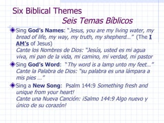 Six Biblical Themes  Seis Temas Bíblicos Sing  God’s Names : “ Jesus, you are my living water, my bread of life, my way, my truth, my shepherd…”   (The  I AM’s  of Jesus)  Cante los Nombres de Dios: “Jesús, usted es mi agua viva, mi pan de la vida, mi camino, mi verdad, mi pastor Sing  God’s Word :  “ Thy word is a lamp unto my feet…” Cante la Palabra de Dios: “su palabra es una lámpara a mis pies …” Sing a  New Song :  Psalm 144:9  Something fresh and unique from your heart!  Cante una Nueva Canción: ¡Salmo 144:9 Algo nuevo y único de su corazón! 