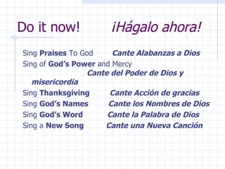 Do it now!  ¡Hágalo ahora! Sing  Praises  To God  Cante Alabanzas a Dios Sing of  God’s Power  and Mercy    Cante del Poder de Dios y misericordia Sing  Thanksgiving  Cante Acción de gracias Sing  God’s Names  Cante los Nombres de Dios Sing  God’s Word  Cante la Palabra de Dios Sing a  New Song  Cante una Nueva Canción 
