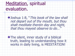 Meditation , spiritual evaluation. Joshua 1:8, “ This book of the law shall not depart out of thy mouth, but thou shalt meditate therein day and night, that thou mayest observe to do…” The silent, inner study of a biblical truth, leading to understanding how it works in daily living, is MEDITATION! 